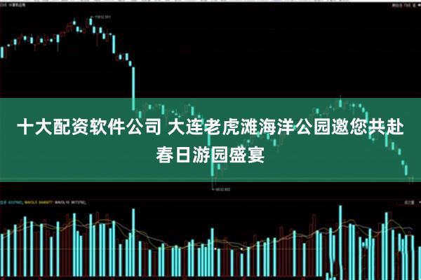 十大配资软件公司 大连老虎滩海洋公园邀您共赴春日游园盛宴
