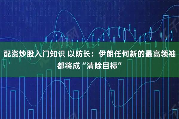 配资炒股入门知识 以防长：伊朗任何新的最高领袖都将成“清除目标”