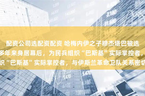 配资公司选配资配资 哈梅内伊之子穆杰塔巴被选为伊朗新任最高领袖，多年来身居幕后，为民兵组织“巴斯基”实际掌控者，与伊斯兰革命卫队关系密切