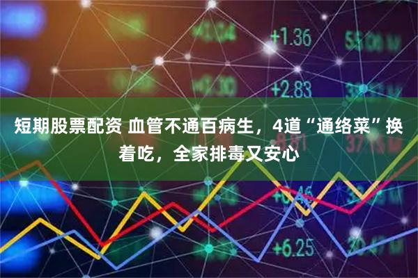 短期股票配资 血管不通百病生，4道“通络菜”换着吃，全家排毒又安心