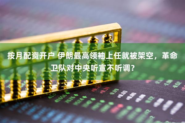 按月配资开户 伊朗最高领袖上任就被架空，革命卫队对中央听宣不听调？