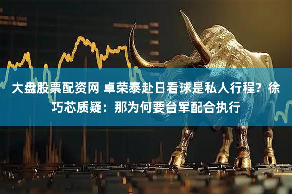 大盘股票配资网 卓荣泰赴日看球是私人行程？徐巧芯质疑：那为何要台军配合执行