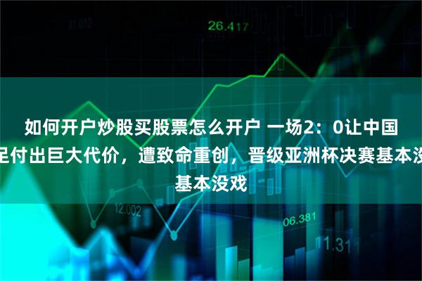 如何开户炒股买股票怎么开户 一场2：0让中国女足付出巨大代价，遭致命重创，晋级亚洲杯决赛基本没戏
