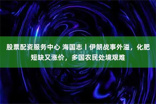 股票配资服务中心 海国志丨伊朗战事外溢，化肥短缺又涨价，多国农民处境艰难