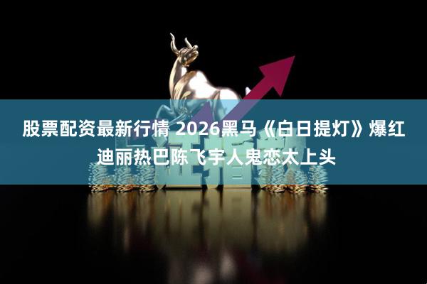 股票配资最新行情 2026黑马《白日提灯》爆红 迪丽热巴陈飞宇人鬼恋太上头