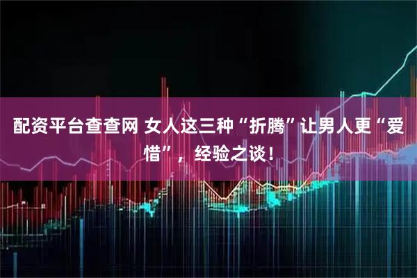 配资平台查查网 女人这三种“折腾”让男人更“爱惜”，经验之谈！