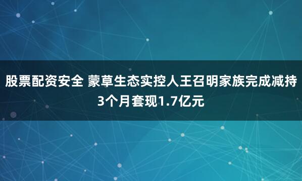 股票配资安全 蒙草生态实控人王召明家族完成减持3个月套现1.7亿元