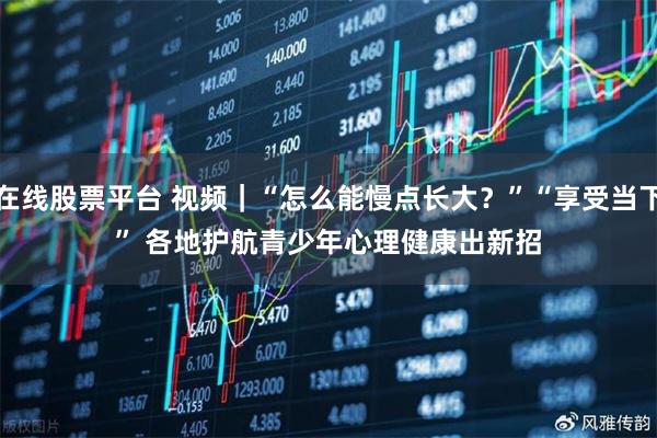 在线股票平台 视频｜“怎么能慢点长大？”“享受当下” 各地护航青少年心理健康出新招