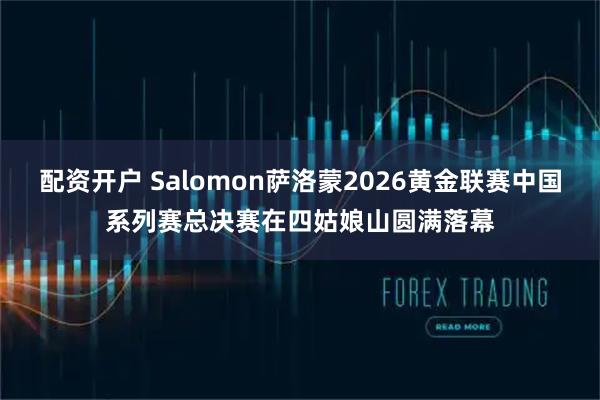 配资开户 Salomon萨洛蒙2026黄金联赛中国系列赛总决赛在四姑娘山圆满落幕