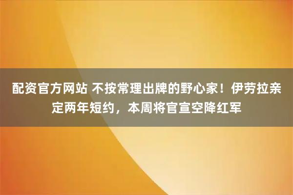 配资官方网站 不按常理出牌的野心家！伊劳拉亲定两年短约，本周将官宣空降红军