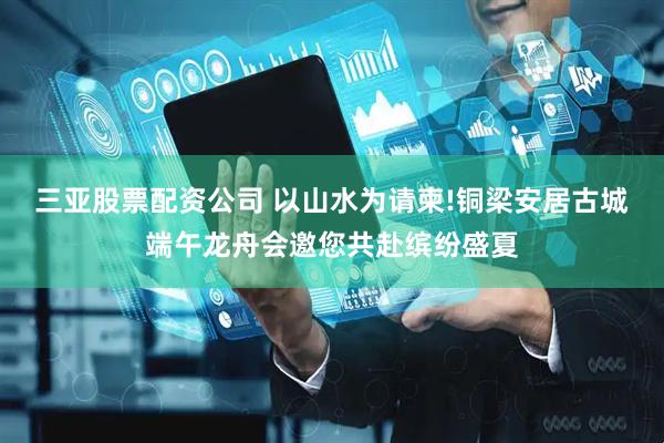 三亚股票配资公司 以山水为请柬!铜梁安居古城端午龙舟会邀您共赴缤纷盛夏