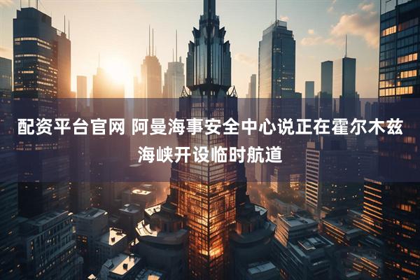 配资平台官网 阿曼海事安全中心说正在霍尔木兹海峡开设临时航道