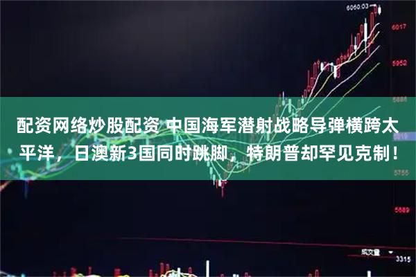 配资网络炒股配资 中国海军潜射战略导弹横跨太平洋，日澳新3国同时跳脚，特朗普却罕见克制！